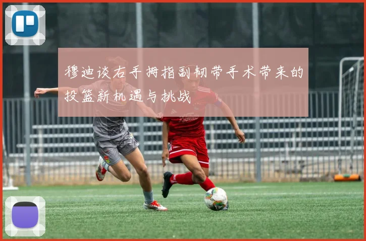 穆迪谈右手拇指副韧带手术带来的投篮新机遇与挑战