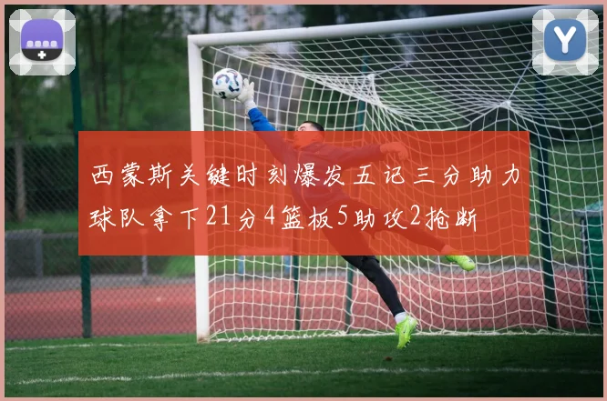 西蒙斯关键时刻爆发五记三分助力球队拿下21分4篮板5助攻2抢断