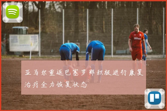 亚马尔重返巴塞罗那积极进行康复治疗全力恢复状态