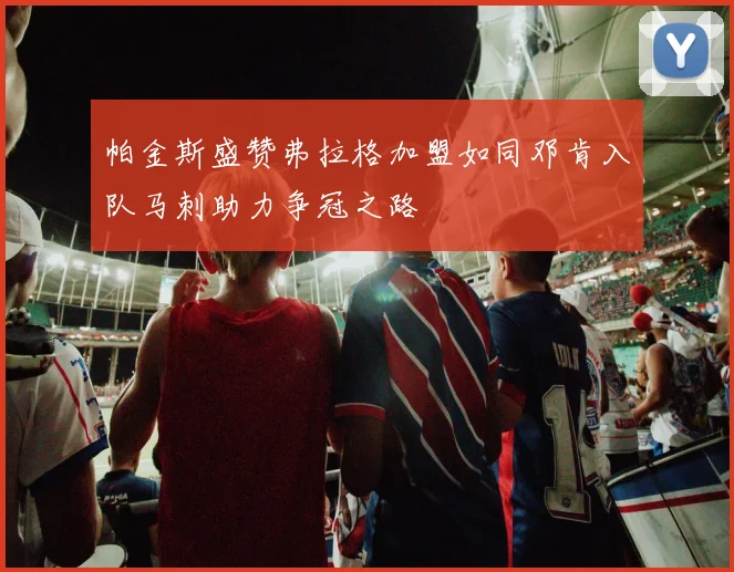 帕金斯盛赞弗拉格加盟如同邓肯入队马刺助力争冠之路