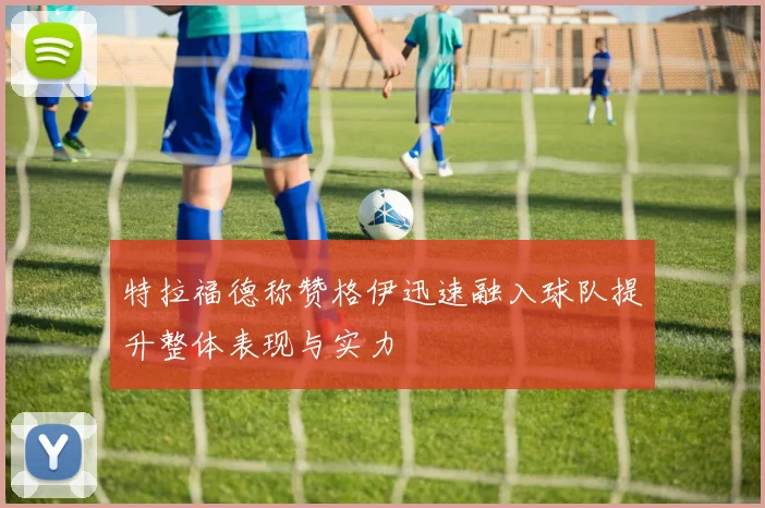 特拉福德称赞格伊迅速融入球队提升整体表现与实力