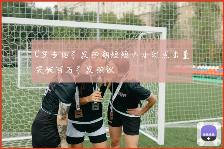 C罗专访引发热潮短短六小时点击量突破百万引发热议