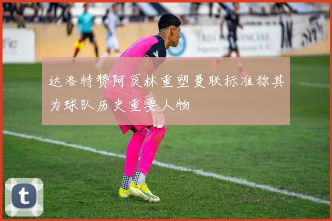 达洛特赞阿莫林重塑曼联标准称其为球队历史重要人物