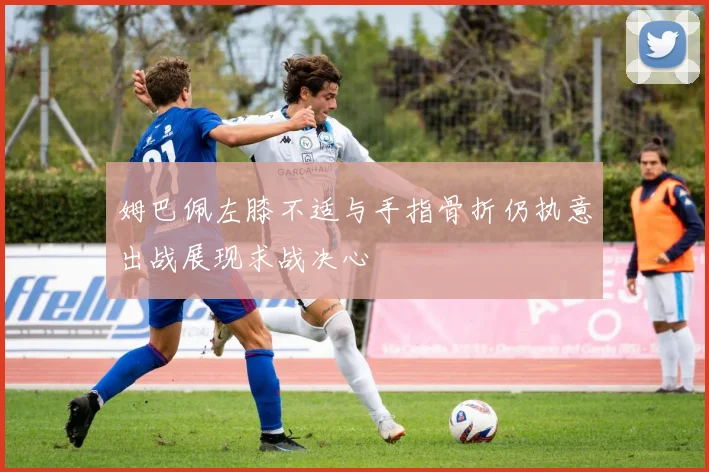 姆巴佩左膝不适与手指骨折仍执意出战展现求战决心