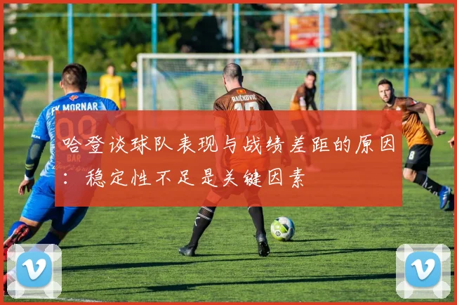 哈登谈球队表现与战绩差距的原因：稳定性不足是关键因素