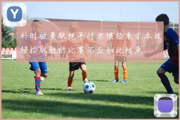 补时被曼联绝平特尔愤怒表示本该轻松取胜的比赛不应如此结束