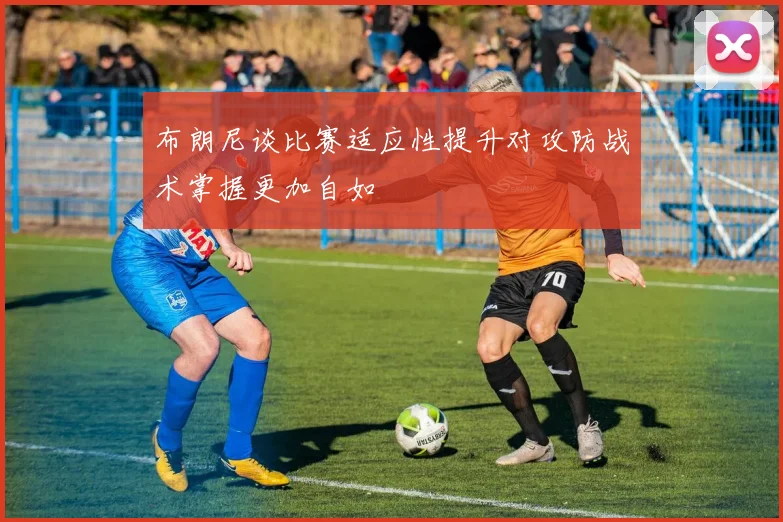 布朗尼谈比赛适应性提升对攻防战术掌握更加自如