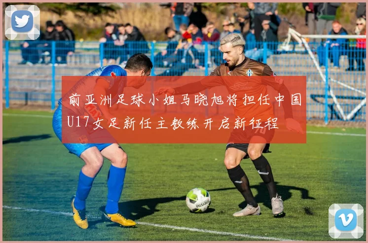 前亚洲足球小姐马晓旭将担任中国U17女足新任主教练开启新征程