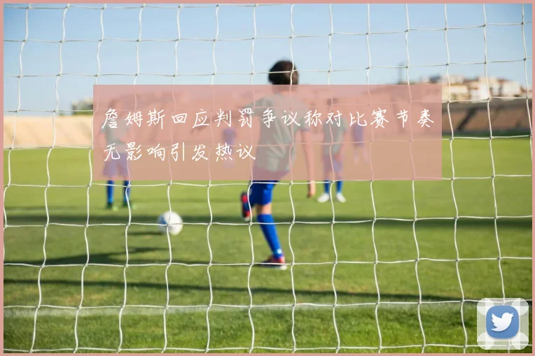 詹姆斯回应判罚争议称对比赛节奏无影响引发热议