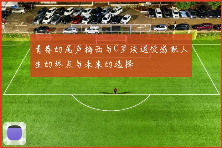 青春的尾声梅西与C罗谈退役感慨人生的终点与未来的选择
