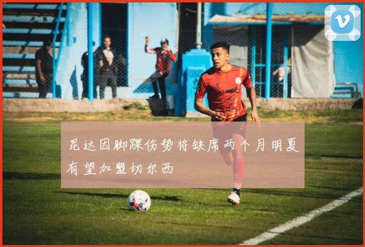 昆达因脚踝伤势将缺席两个月明夏有望加盟切尔西