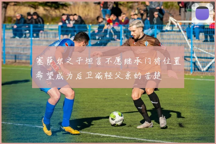 塞萨尔之子坦言不愿继承门将位置希望成为后卫减轻父亲的苦楚