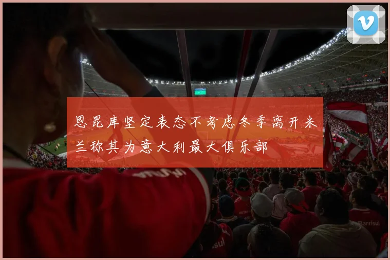 恩昆库坚定表态不考虑冬季离开米兰称其为意大利最大俱乐部