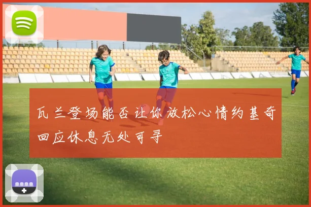 瓦兰登场能否让你放松心情约基奇回应休息无处可寻