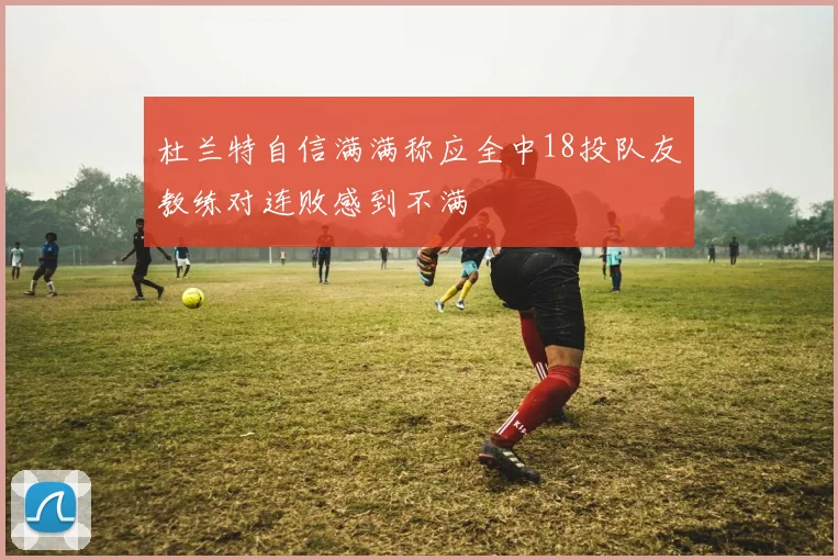 杜兰特自信满满称应全中18投队友教练对连败感到不满