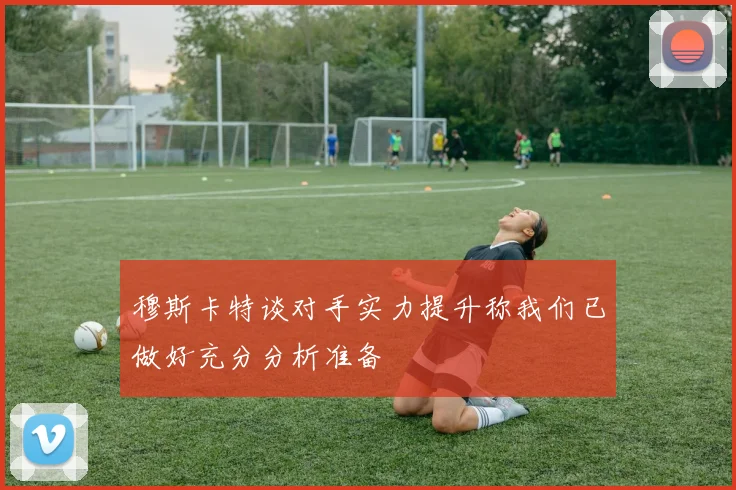 穆斯卡特谈对手实力提升称我们已做好充分分析准备