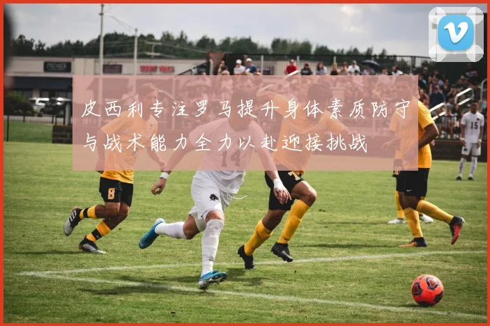 皮西利专注罗马提升身体素质防守与战术能力全力以赴迎接挑战