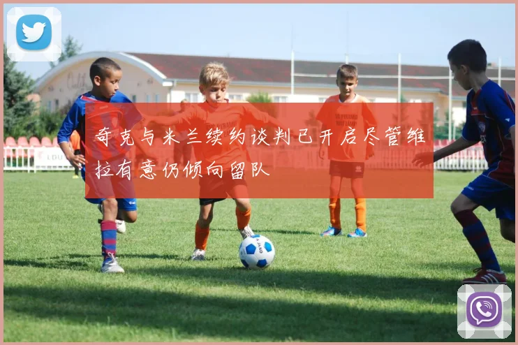 奇克与米兰续约谈判已开启尽管维拉有意仍倾向留队