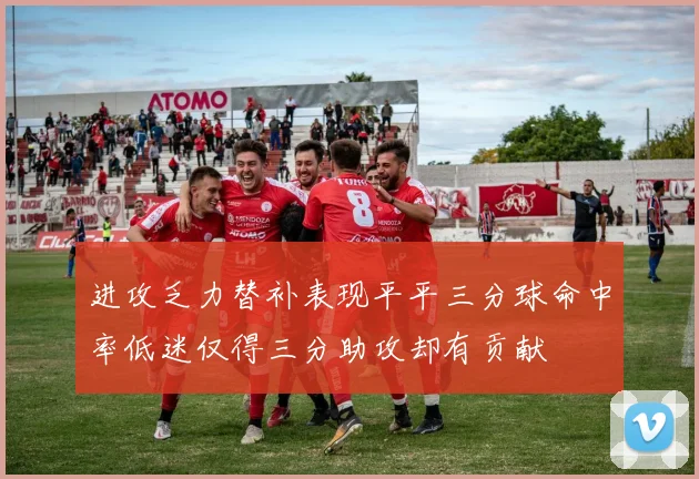 进攻乏力替补表现平平三分球命中率低迷仅得三分助攻却有贡献