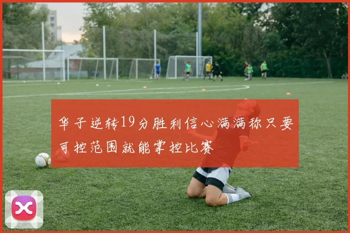 华子逆转19分胜利信心满满称只要可控范围就能掌控比赛