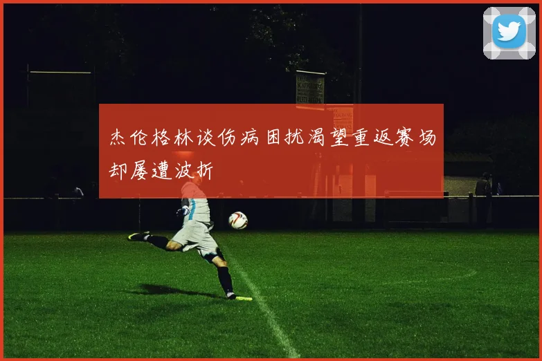 杰伦格林谈伤病困扰渴望重返赛场却屡遭波折