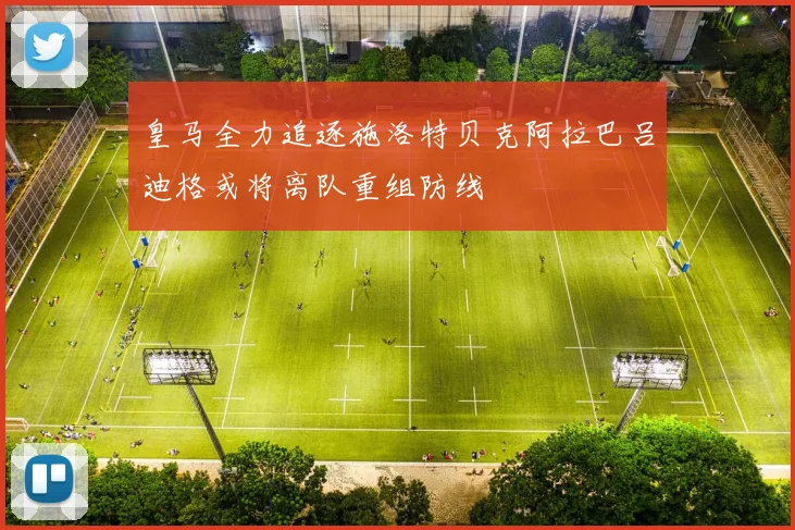 皇马全力追逐施洛特贝克阿拉巴吕迪格或将离队重组防线