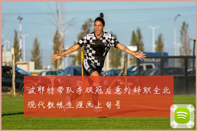 波耶特带队夺双冠后意外辞职全北现代教练生涯画上句号