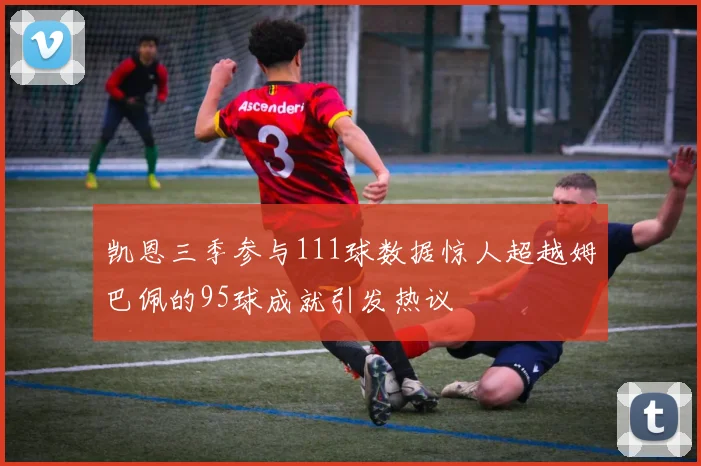 凯恩三季参与111球数据惊人超越姆巴佩的95球成就引发热议