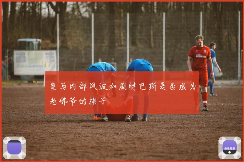 皇马内部风波加剧特巴斯是否成为老佛爷的棋子