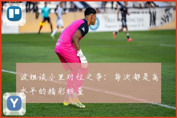 波姐谈小里对位之争：每次都是高水平的精彩较量