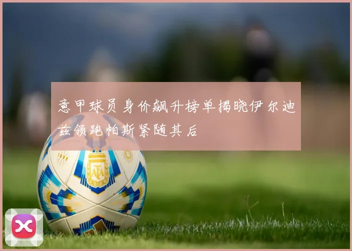 意甲球员身价飙升榜单揭晓伊尔迪兹领跑帕斯紧随其后