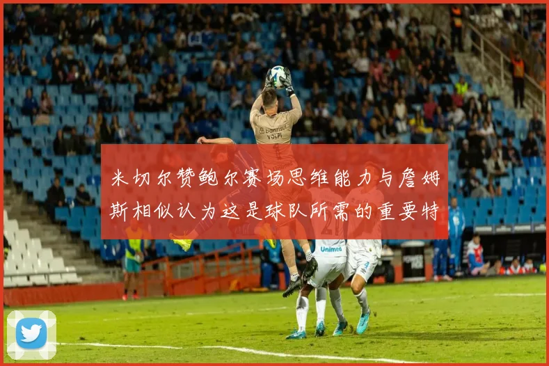 米切尔赞鲍尔赛场思维能力与詹姆斯相似认为这是球队所需的重要特质
