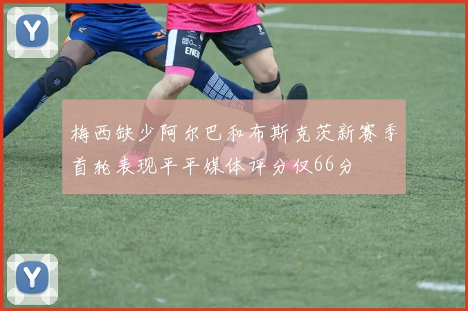 梅西缺少阿尔巴和布斯克茨新赛季首轮表现平平媒体评分仅66分