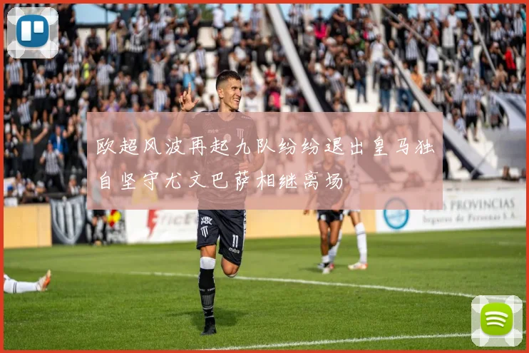 欧超风波再起九队纷纷退出皇马独自坚守尤文巴萨相继离场