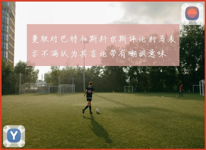 曼联对巴特和斯科尔斯评论利马表示不满认为其言论带有嘲讽意味