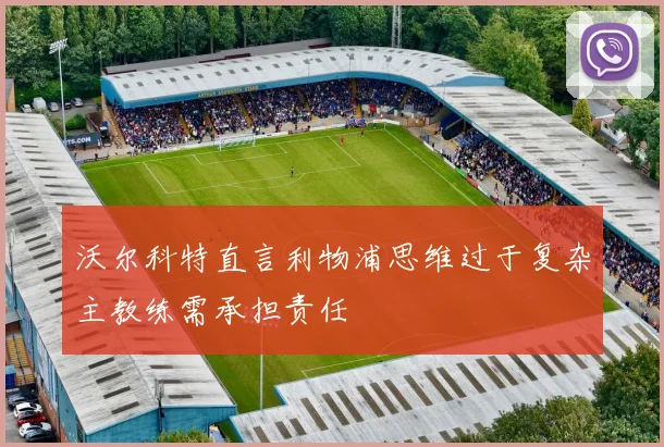 沃尔科特直言利物浦思维过于复杂主教练需承担责任