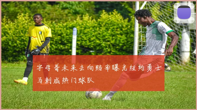 字母哥未来去向赔率曝光纽约勇士马刺成热门球队