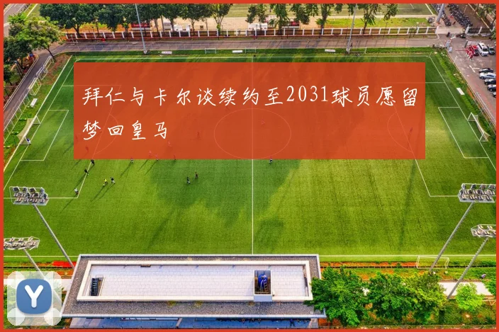 拜仁与卡尔谈续约至2031球员愿留梦回皇马